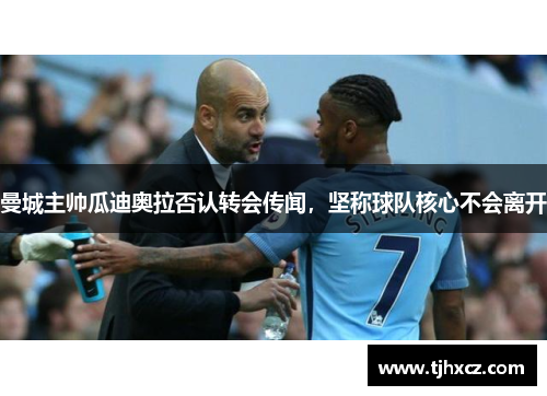 曼城主帅瓜迪奥拉否认转会传闻，坚称球队核心不会离开